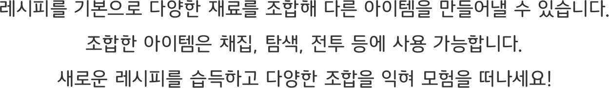 레시피를 기본으로 다양한 재료를 조합해 다른 아이템을 만들어낼 수 있습니다.
조합한 아이템은 채집, 탐색, 전투 등에 사용 가능합니다.
새로운 레시피를 습득하고 다양한 조합을 익혀 모험을 떠나세요!