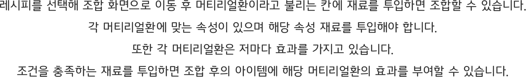 레시피를 선택해 조합 화면으로 이동 후 머티리얼환이라고 불리는 칸에 재료를 투입하면 조합할 수 있습니다.
각 머티리얼환에 맞는 속성이 있으며 해당 속성 재료를 투입해야 합니다.
또한 각 머티리얼환은 저마다 효과를 가지고 있습니다.
조건을 충족하는 재료를 투입하면 조합 후의 아이템에 해당 머티리얼환의 효과를 부여할 수 있습니다.