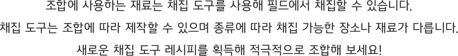 조합에 사용하는 재료는 채집 도구를 사용해 필드에서 채집할 수 있습니다.
채집 도구는 조합에 따라 제작할 수 있으며 종류에 따라 채집 가능한 장소나 재료가 다릅니다.
새로운 채집 도구 레시피를 획득해 적극적으로 조합해 보세요!
