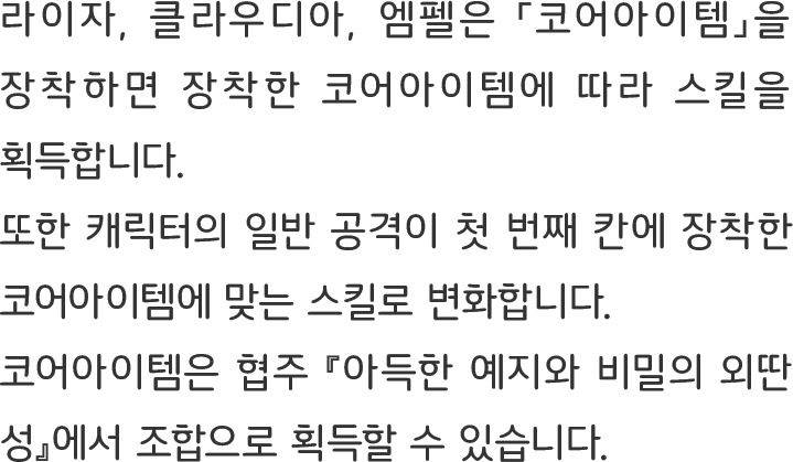 라이자, 클라우디아, 엠펠은 「코어아이템」을 장착하면 장착한 코어아이템에 따라 스킬을 획득합니다.
또한 캐릭터의 일반 공격이 첫 번째 칸에 장착한 코어아이템에 맞는 스킬로 변화합니다.
코어아이템은 협주 『아득한 예지와 비밀의 외딴 성』에서 조합으로 획득할 수 있습니다.