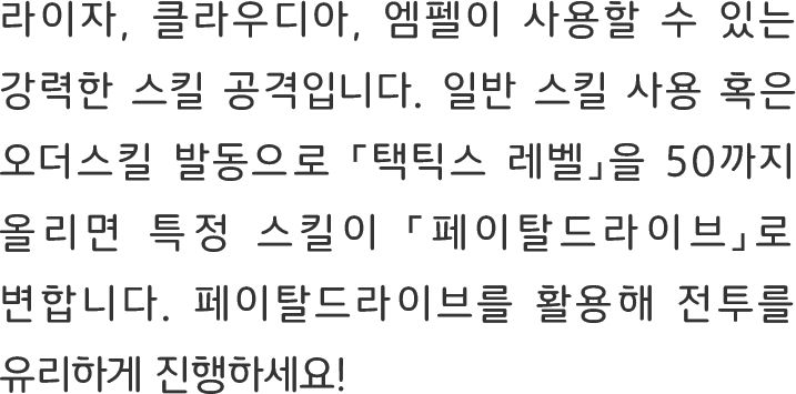 라이자, 클라우디아, 엠펠이 사용할 수 있는 강력한 스킬 공격입니다. 일반 스킬 사용 혹은 오더스킬 발동으로 「택틱스 레벨」을 50까지 올리면 특정 스킬이 「페이탈드라이브」로 변합니다. 페이탈드라이브를 활용해 전투를 유리하게 진행하세요!