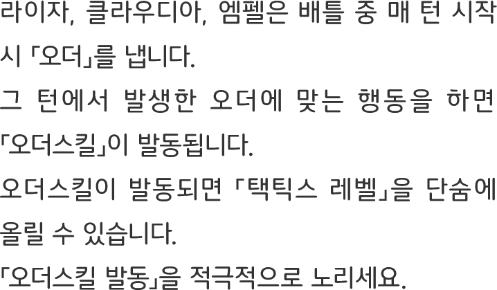 라이자, 클라우디아, 엠펠은 배틀 중 매 턴 시작 시 「오더」를 냅니다.
그 턴에서 발생한 오더에 맞는 행동을 하면 「오더스킬」이 발동됩니다.
오더스킬이 발동되면 「택틱스 레벨」을 단숨에 올릴 수 있습니다.
「오더스킬 발동」을 적극적으로 노리세요.