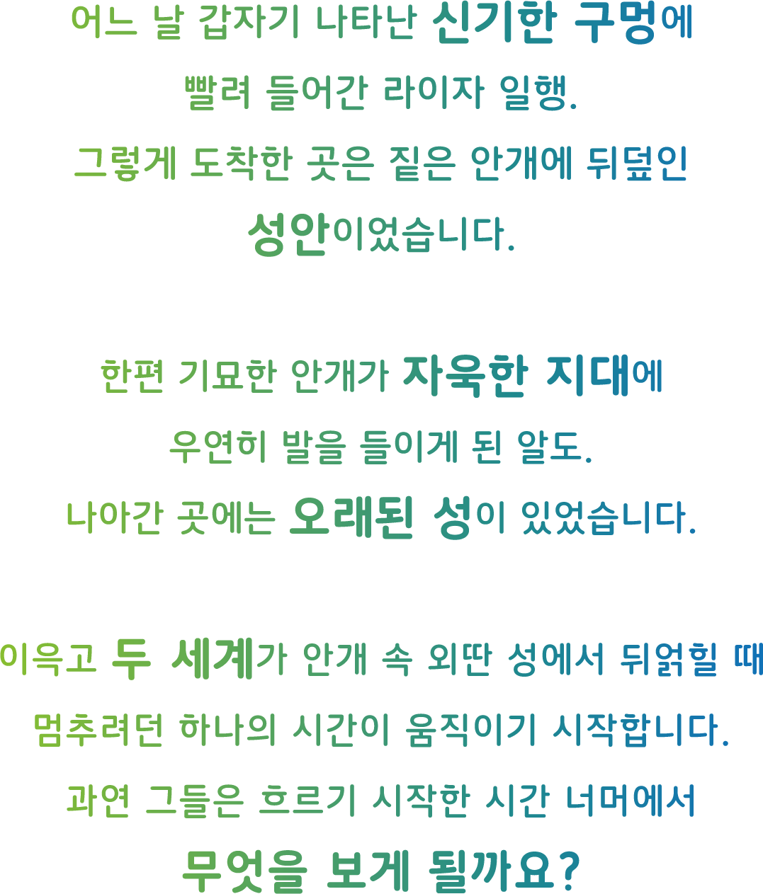 어느 날 갑자기 나타난 신기한 구멍에
빨려 들어간 라이자 일행.
그렇게 도착한 곳은 짙은 안개에 뒤덮인
성안이었습니다.

한편 기묘한 안개가 자욱한 지대에
우연히 발을 들이게 된 알도.
나아간 곳에는 오래된 성이 있었습니다.

이윽고 두 세계가 안개 속 외딴 성에서 뒤얽힐 때
멈추려던 하나의 시간이 움직이기 시작합니다.
과연 그들은 흐르기 시작한 시간 너머에서
무엇을 보게 될까요?
