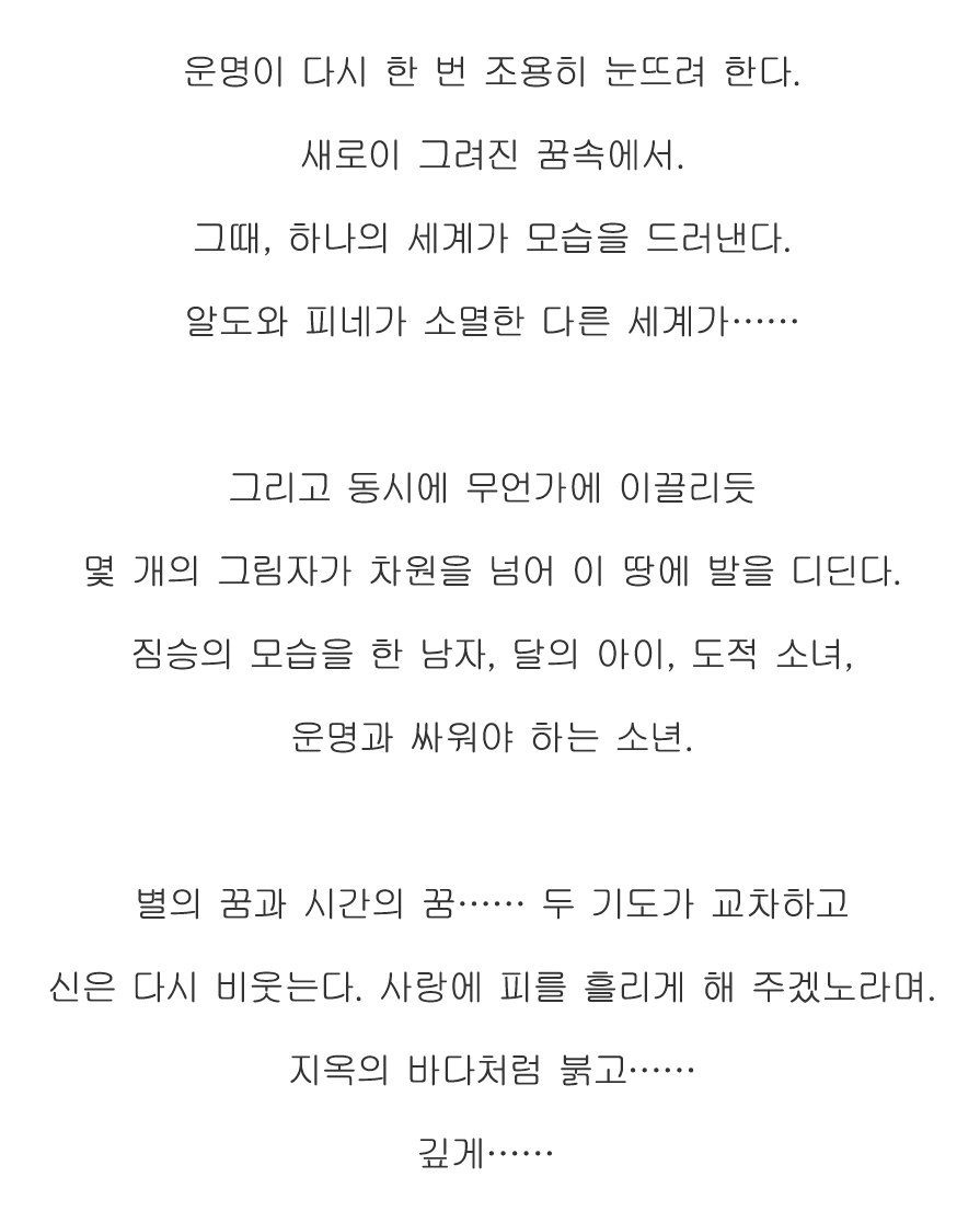 운명이 다시 한 번 조용히 눈뜨려 한다.
새로이 그려진 꿈속에서.
그때, 하나의 세계가 모습을 드러낸다.
알도와 피네가 소멸한 다른 세계가……

그리고 동시에 무언가에 이끌리듯
몇 개의 그림자가 차원을 넘어 이 땅에 발을 디딘다.
짐승의 모습을 한 남자, 달의 아이, 도적 소녀,
운명과 싸워야 하는 소년.

별의 꿈과 시간의 꿈…… 두 기도가 교차하고
신은 다시 비웃는다. 사랑에 피를 흘리게 해 주겠노라며.
지옥의 바다처럼 붉고……
깊게……