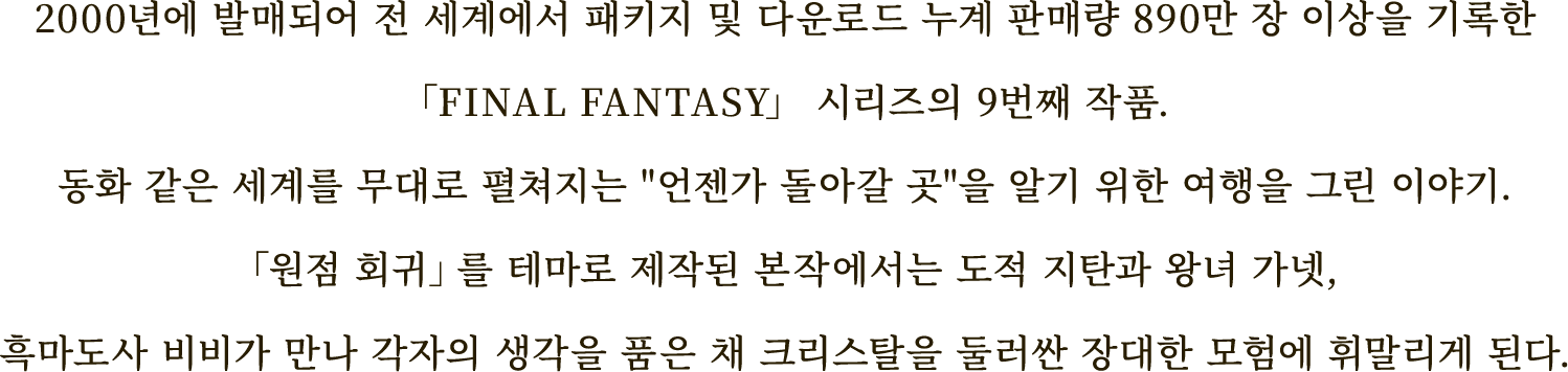 2000년에 발매되어 전 세계에서 패키지
및 다운로드 누계 판매량 890만 장 이상을 기록한
「FINAL FANTASY」 시리즈의 9번째 작품.
동화 같은 세계를 무대로 펼쳐지는
"언젠가 돌아갈 곳"을 알기 위한 여행을 그린 이야기.
「원점 회귀」를 테마로 제작된 본작에서는
도적 지탄과 왕녀 가넷,흑마도사 비비가 만나
각자의 생각을 품은 채
크리스탈을 둘러싼 장대한 모험에 휘말리게 된다.