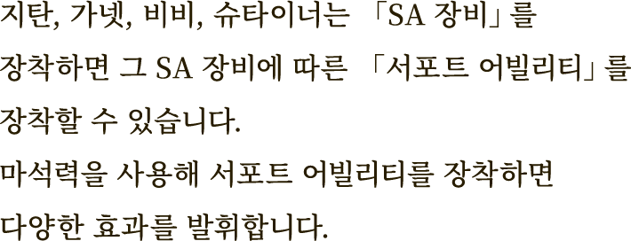 지탄, 가넷, 비비, 슈타이너는 「SA 장비」를 장착하면 그 SA 장비에 따른 「서포트 어빌리티」를 장착할 수 있습니다.
마석력을 사용해 서포트 어빌리티를 장착하면 다양한 효과를 발휘합니다.