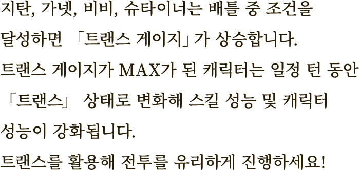 지탄, 가넷, 비비, 슈타이너는 배틀 중 조건을 달성하면 「트랜스 게이지」가 상승합니다.
트랜스 게이지가 MAX가 된 캐릭터는 일정 턴 동안 「트랜스」 상태로 변화해 스킬 성능 및 캐릭터 성능이 강화됩니다.
트랜스를 활용해 전투를 유리하게 진행하세요!