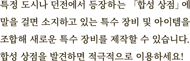 특정 도시나 던전에서 등장하는 「합성 상점」에 말을 걸면 소지하고 있는 특수 장비 및 아이템을 조합해 새로운 특수 장비를 제작할 수 있습니다.
합성 상점을 발견하면 적극적으로 이용하세요!