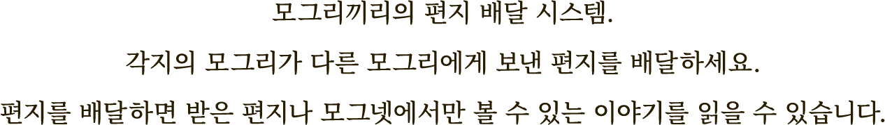 모그리끼리의 편지 배달 시스템.
각지의 모그리가 다른 모그리에게 보낸 편지를 배달하세요.
편지를 배달하면 받은 편지나 모그넷에서만
볼 수 있는 이야기를 읽을 수 있습니다.