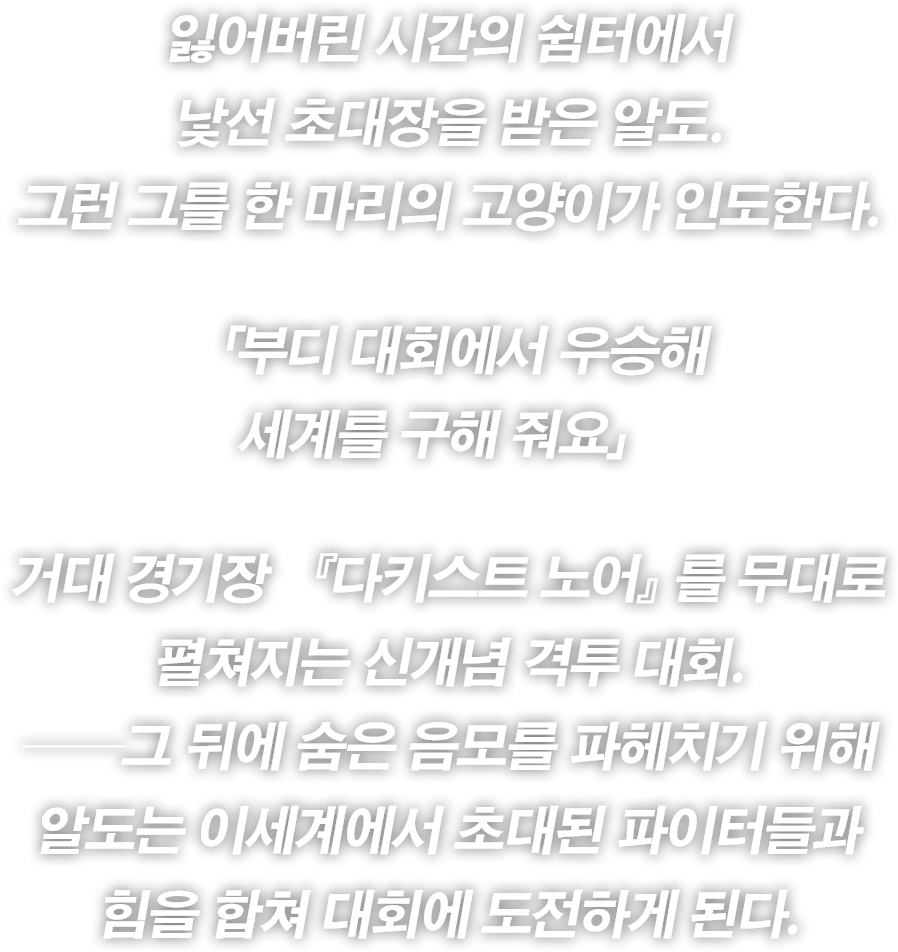 잃어버린 시간의 쉼터에서
낯선 초대장을 받은 알도.
그런 그를 한 마리의 고양이가 인도한다.
「부디 대회에서 우승해
세계를 구해 줘요」
거대 경기장 『다키스트 노어』를 무대로
펼쳐지는 신개념 격투 대회.
──그 뒤에 숨은 음모를 파헤치기 위해
알도는 이세계에서 초대된 파이터들과
힘을 합쳐 대회에 도전하게 된다.