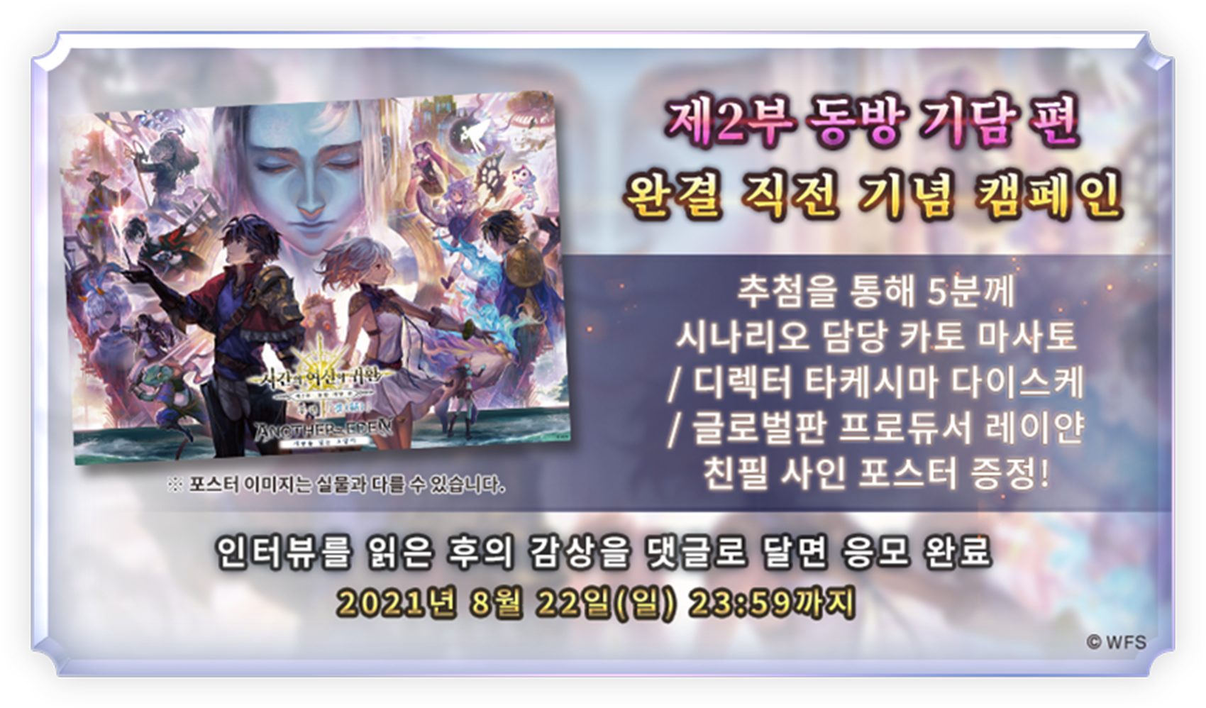 제2부 동방 기담 편 완결 기념 
							완결 직전 기념 캠페인
							추첨을 통해 5분께 시나리오 담당 카토 마사토 / 디렉터 타케시마 다이스케 / 글로벌판 프로듀서 레이얀의 친필 사인이 들어간 포스터 증정!
							※포스터 이미지는 실물과 다를 수 있습니다. 
							캠페인 공지에 인터뷰의 감상을 댓글로 달면 응모 완료
							2021년 8월 22일(일) 23:59까지